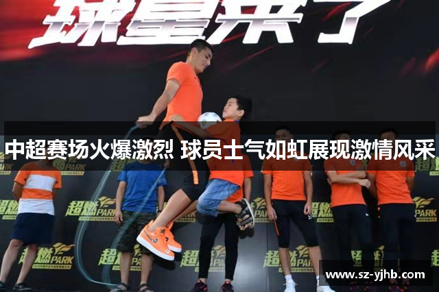 中超赛场火爆激烈 球员士气如虹展现激情风采