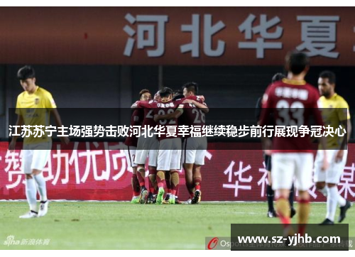 江苏苏宁主场强势击败河北华夏幸福继续稳步前行展现争冠决心