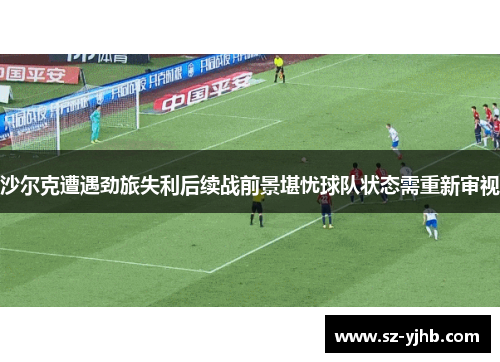 沙尔克遭遇劲旅失利后续战前景堪忧球队状态需重新审视