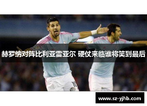 赫罗纳对阵比利亚雷亚尔 硬仗来临谁将笑到最后