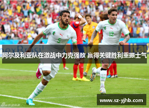 阿尔及利亚队在激战中力克强敌 赢得关键胜利重振士气
