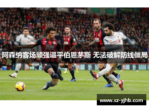 阿森纳客场顽强逼平伯恩茅斯 无法破解防线僵局