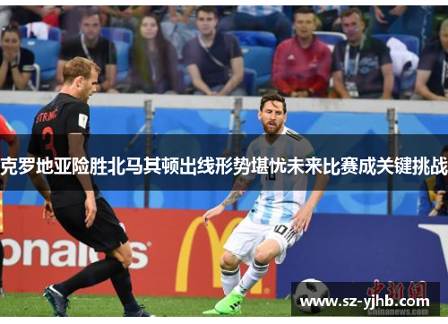 克罗地亚险胜北马其顿出线形势堪忧未来比赛成关键挑战