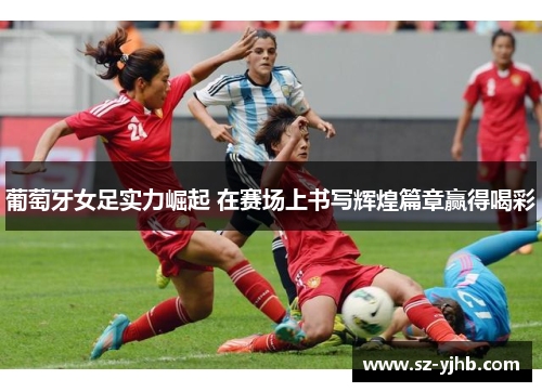 葡萄牙女足实力崛起 在赛场上书写辉煌篇章赢得喝彩