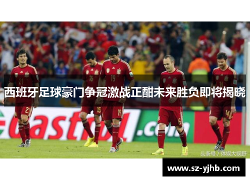 西班牙足球豪门争冠激战正酣未来胜负即将揭晓