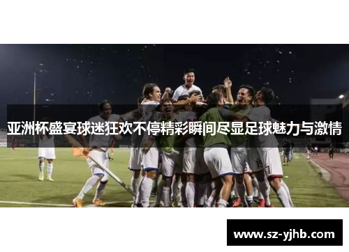 亚洲杯盛宴球迷狂欢不停精彩瞬间尽显足球魅力与激情