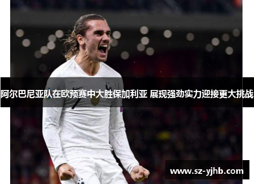 阿尔巴尼亚队在欧预赛中大胜保加利亚 展现强劲实力迎接更大挑战