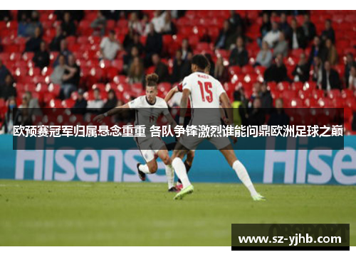 欧预赛冠军归属悬念重重 各队争锋激烈谁能问鼎欧洲足球之巅