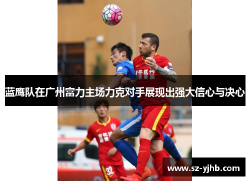 蓝鹰队在广州富力主场力克对手展现出强大信心与决心