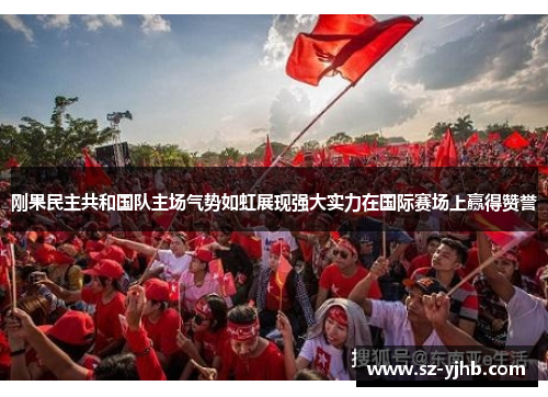 刚果民主共和国队主场气势如虹展现强大实力在国际赛场上赢得赞誉